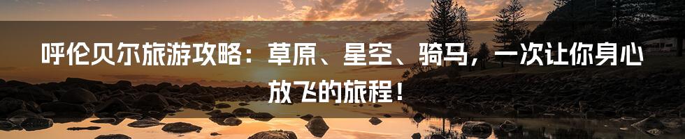 呼伦贝尔旅游攻略:草原、星空、骑马,一次让你身心放飞的旅程!