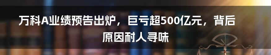 万科A业绩预告出炉，巨亏超500亿元，背后原因耐人寻味