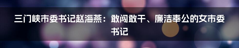 三门峡市委书记赵海燕:敢闯敢干、廉洁奉公的女市委书记