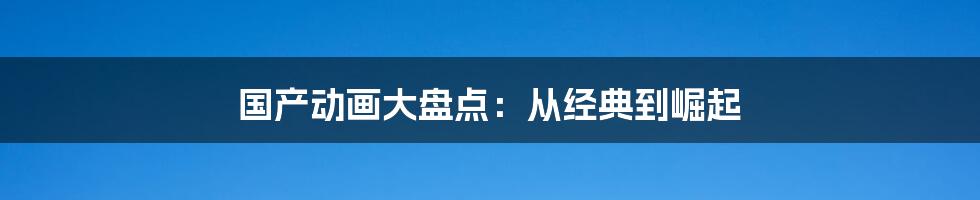 国产动画大盘点:从经典到崛起