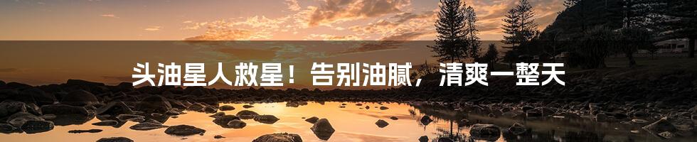 头油星人救星！告别油腻，清爽一整天