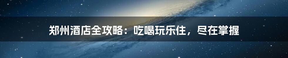 郑州酒店全攻略:吃喝玩乐住,尽在掌握