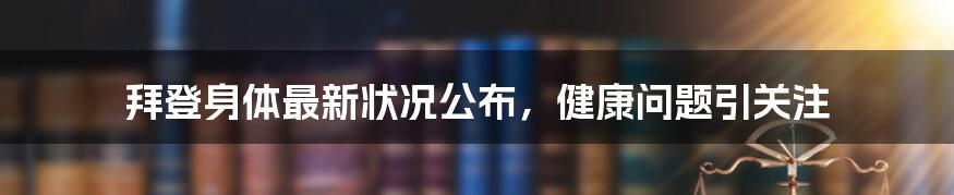 拜登身体最新状况公布,健康问题引关注