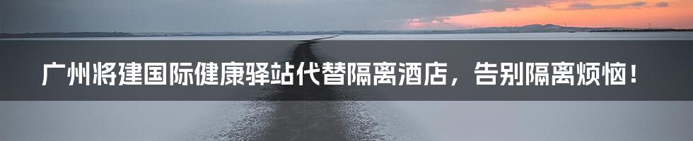 广州将建国际健康驿站代替隔离酒店,告别隔离烦恼!