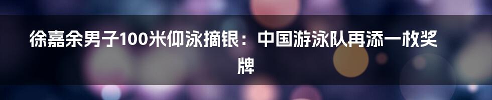 徐嘉余男子100米仰泳摘银:中国游泳队再添一枚奖牌