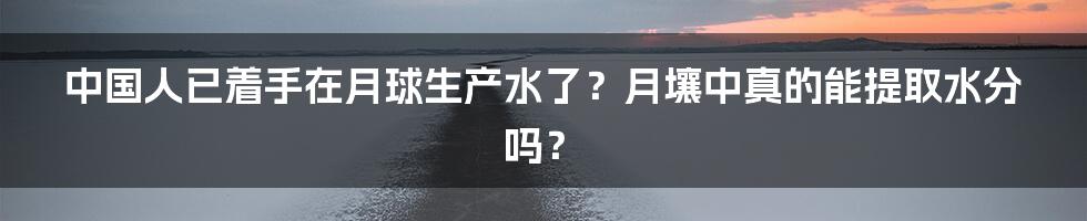 中国人已着手在月球生产水了?月壤中真的能提取水分吗?