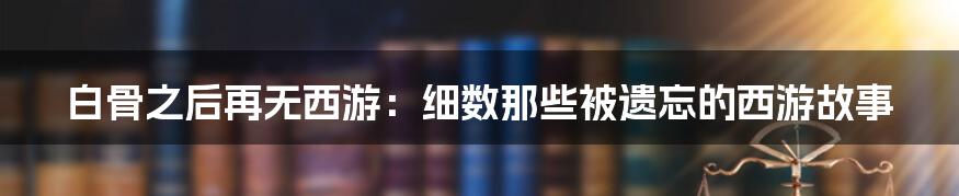 白骨之后再无西游:细数那些被遗忘的西游故事