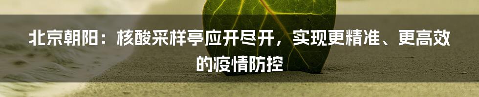 北京朝阳:核酸采样亭应开尽开,实现更精准、更高效的疫情防控