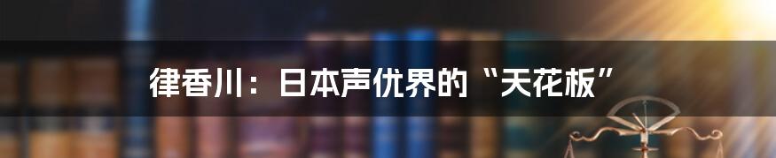 律香川：日本声优界的“天花板”