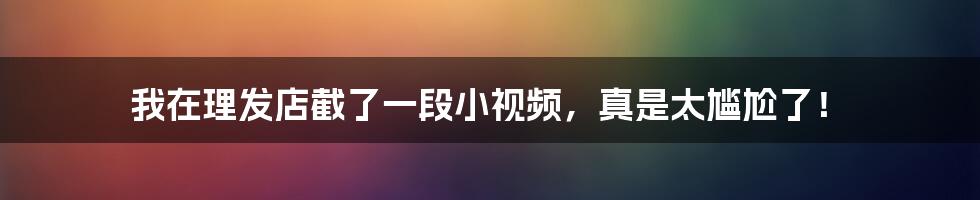 我在理发店截了一段小视频,真是太尴尬了!