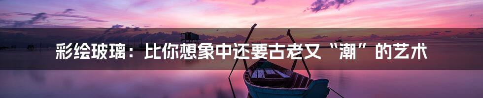 彩绘玻璃:比你想象中还要古老又“潮”的艺术