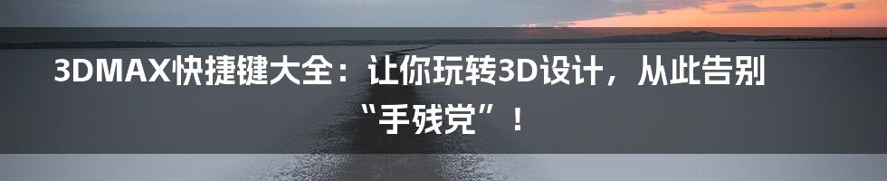 3DMAX快捷键大全:让你玩转3D设计,从此告别“手残党”!