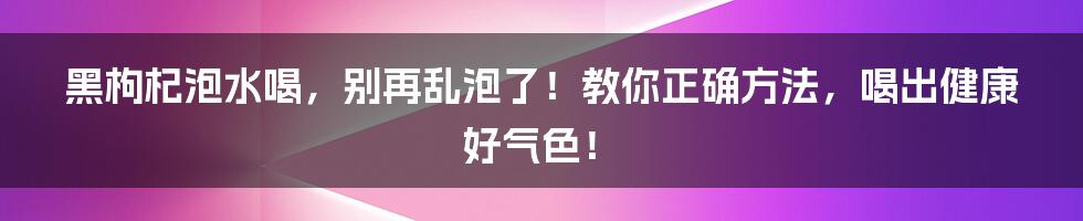 黑枸杞泡水喝,别再乱泡了!教你正确方法,喝出健康好气色!