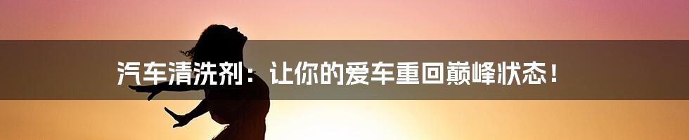 汽车清洗剂:让你的爱车重回巅峰状态!