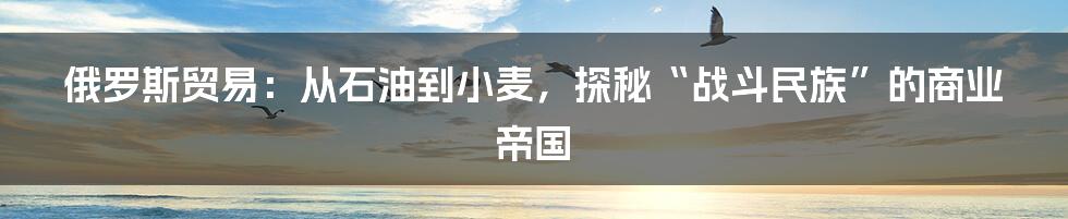 俄罗斯贸易:从石油到小麦,探秘“战斗民族”的商业帝国