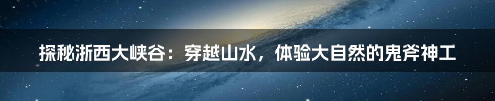 探秘浙西大峡谷:穿越山水,体验大自然的鬼斧神工