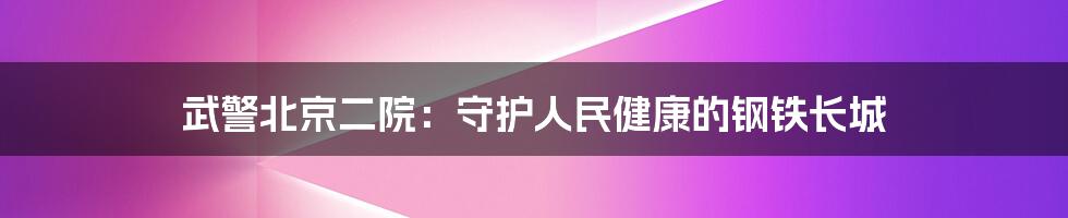 武警北京二院:守护人民健康的钢铁长城