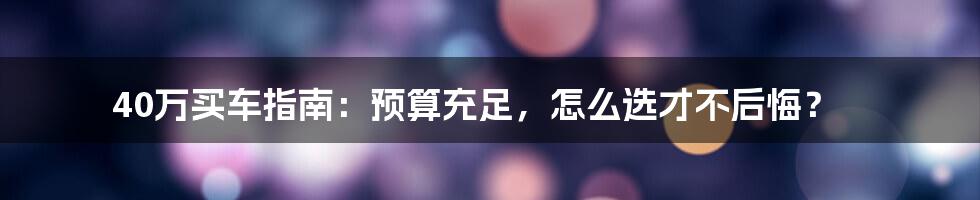 40万买车指南:预算充足,怎么选才不后悔?