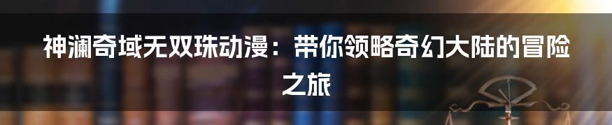 神澜奇域无双珠动漫:带你领略奇幻大陆的冒险之旅