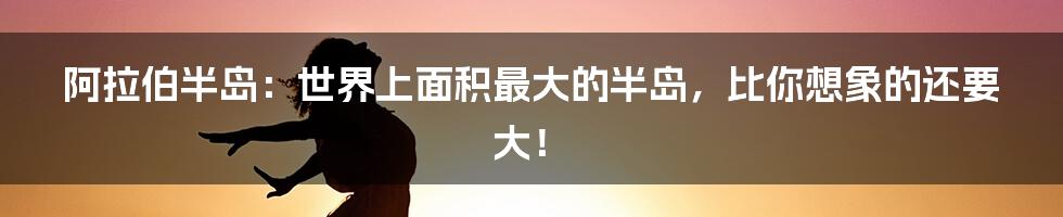 阿拉伯半岛:世界上面积最大的半岛,比你想象的还要大!