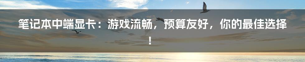 笔记本中端显卡:游戏流畅,预算友好,你的最佳选择!