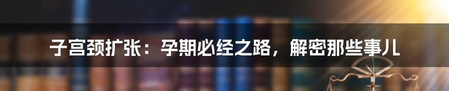 子宫颈扩张：孕期必经之路，解密那些事儿