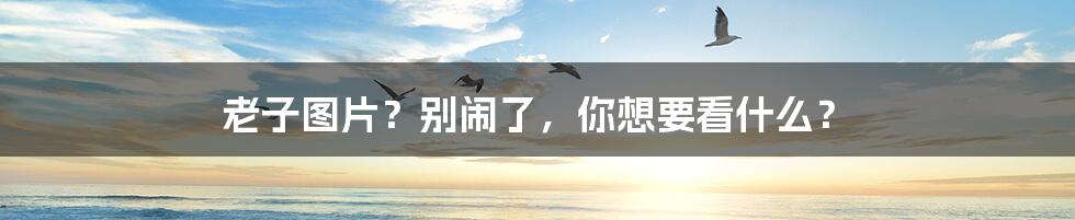 老子图片?别闹了,你想要看什么?