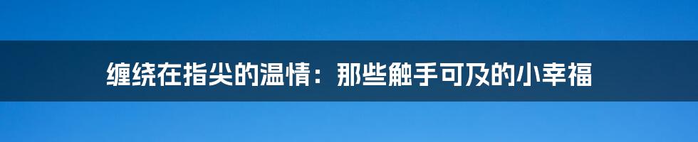 缠绕在指尖的温情:那些触手可及的小幸福
