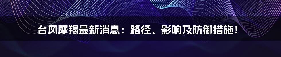 台风摩羯最新消息:路径、影响及防御措施!