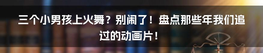 三个小男孩上火舞?别闹了!盘点那些年我们追过的动画片!