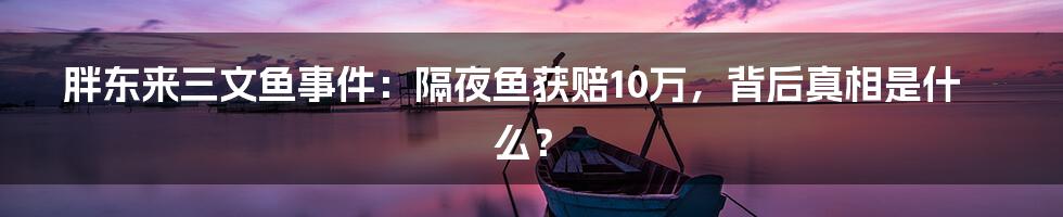 胖东来三文鱼事件:隔夜鱼获赔10万,背后真相是什么?