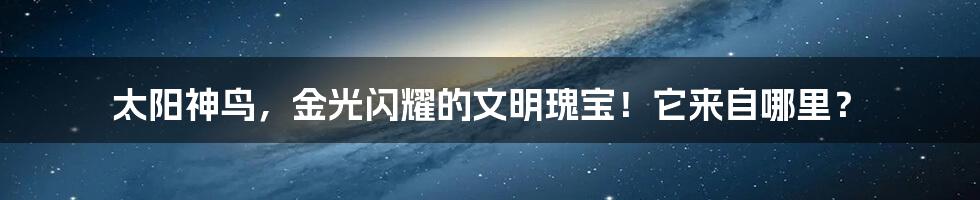 太阳神鸟,金光闪耀的文明瑰宝!它来自哪里?