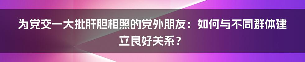 为党交一大批肝胆相照的党外朋友:如何与不同群体建立良好关系?