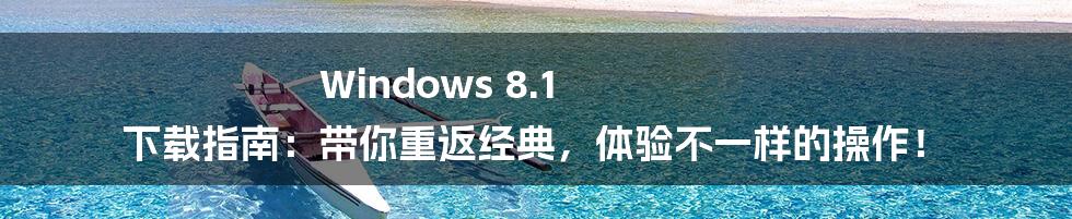 Windows 8.1 下载指南:带你重返经典,体验不一样的操作!