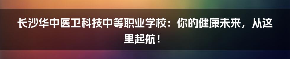 长沙华中医卫科技中等职业学校:你的健康未来,从这里起航!