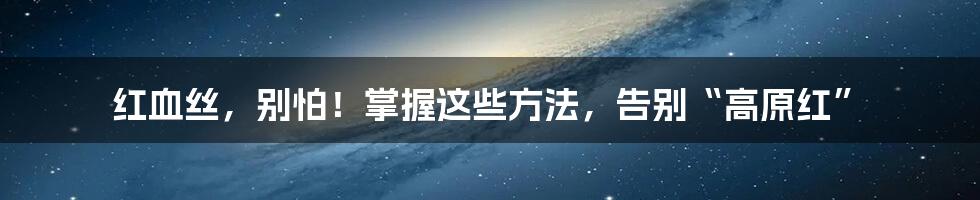 红血丝,别怕!掌握这些方法,告别“高原红”