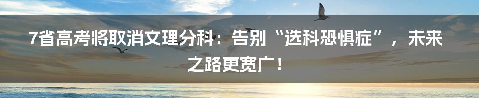 7省高考将取消文理分科:告别“选科恐惧症”,未来之路更宽广!