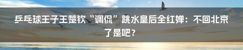 乒乓球王子王楚钦“调侃”跳水皇后全红婵:不回北京了是吧?