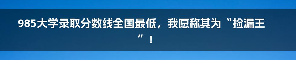 985大学录取分数线全国最低,我愿称其为“捡漏王”!