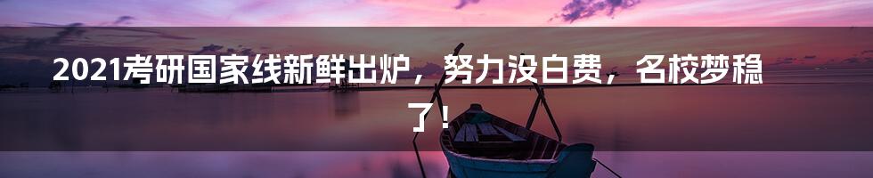 2021考研国家线新鲜出炉,努力没白费,名校梦稳了!