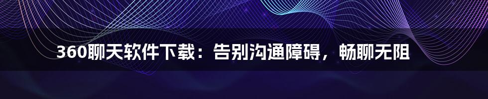 360聊天软件下载:告别沟通障碍,畅聊无阻