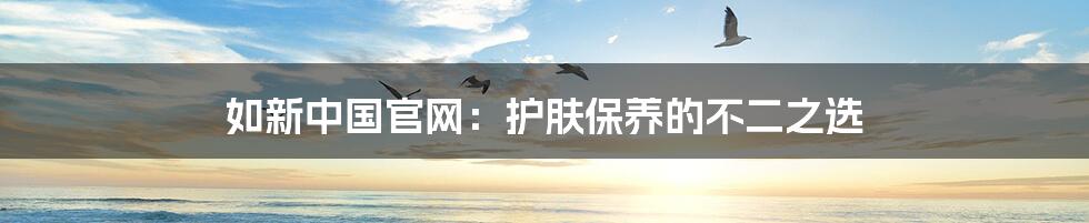 如新中国官网:护肤保养的不二之选
