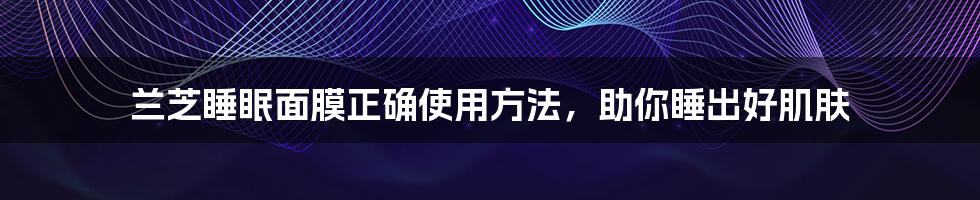 兰芝睡眠面膜正确使用方法,助你睡出好肌肤