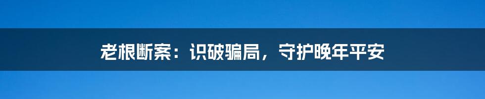 老根断案:识破骗局,守护晚年平安