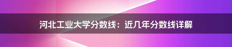 河北工业大学分数线:近几年分数线详解