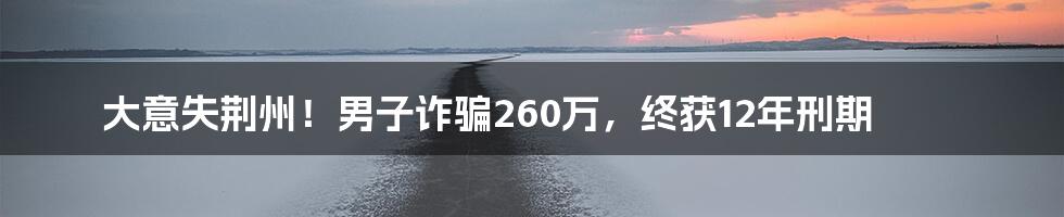 大意失荆州!男子诈骗260万,终获12年刑期