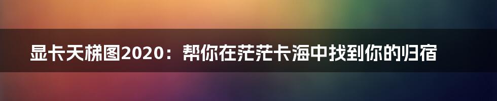 显卡天梯图2020:帮你在茫茫卡海中找到你的归宿