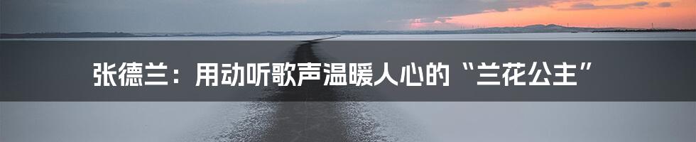 张德兰:用动听歌声温暖人心的“兰花公主”