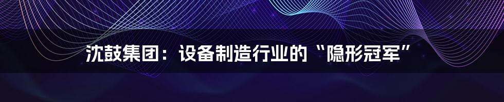 沈鼓集团:设备制造行业的“隐形冠军”