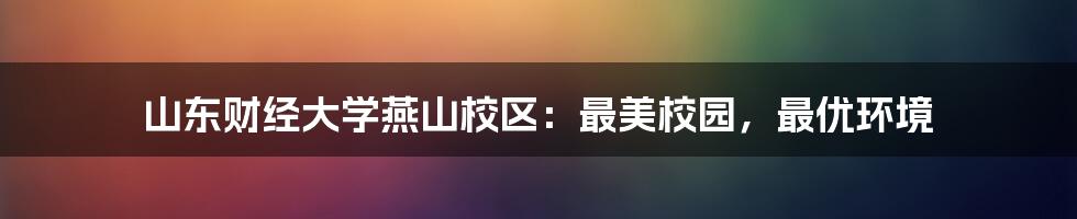 山东财经大学燕山校区:最美校园,最优环境